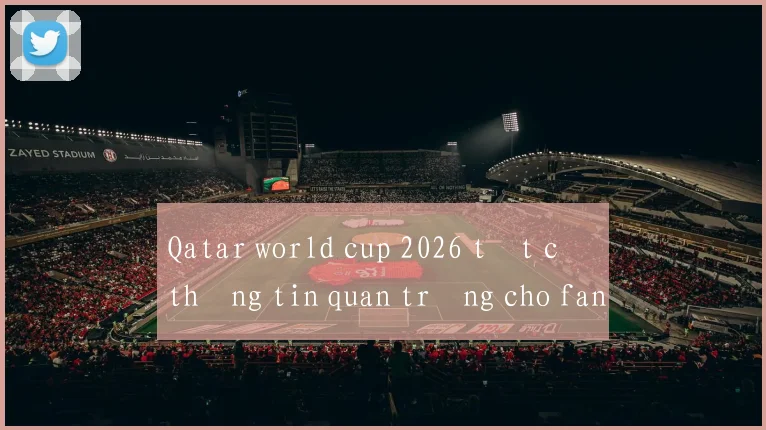 Qatar world cup 2026 tất cả thông tin quan trọng cho fan
