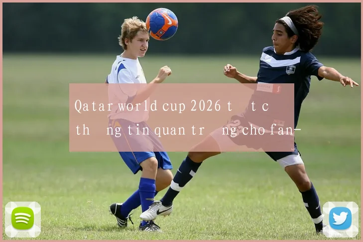 Qatar world cup 2026 tất cả thông tin quan trọng cho fan